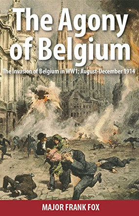 Agony of Belgium: The Invasion of Belgium; August - December 1914 by Major Frank Fox 9781910500859
