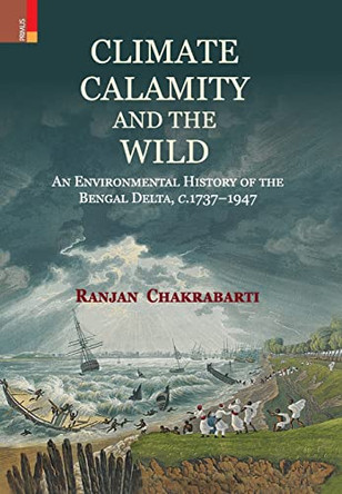 Climate, Calamity and the Wild: An Environmental History of the Bengal Delta, C.1737-1947 by Ranjan Chakrabarti 9789355725202