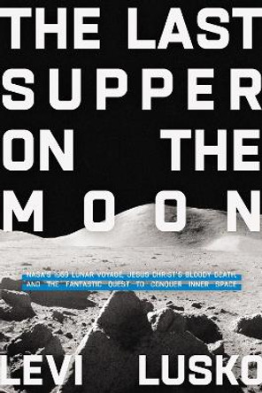 The Last Supper on the Moon: NASA's 1969 Lunar Voyage, Jesus Christ's Bloody Death, and the Fantastic Quest to Conquer Inner Space by Levi Lusko