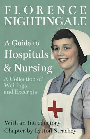 A Guide to Hospitals and Nursing - A Collection of Writings and Excerpts: With an Introductory Chapter by Lytton Strachey by Florence Nightingale 9781528716253