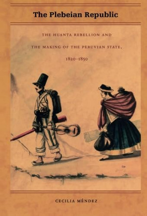 The Plebeian Republic: The Huanta Rebellion and the Making of the Peruvian State, 1820-1850 by Cecilia Mendez 9780822334415