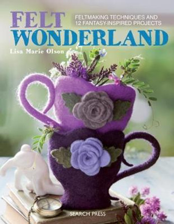 Felt Wonderland: Feltmaking Techniques and 12 Fantasy-Inspired Projects by Lisa Marie Olson