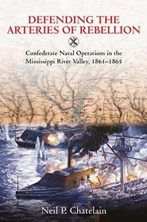 Defending the Arteries of Rebellion: Confederate Naval Operations in the Mississippi River Valley, 1861-1865 by Neil P. Chatelain