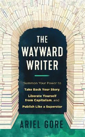 The Wayward Writer: Summon Your Power to Take Back Your Story, Liberate Yourself from Capitalism, and Publish Like a Superstar by Ariel Gore