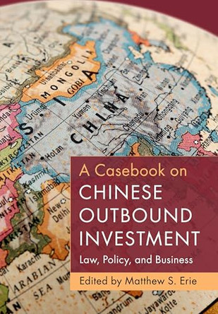 A Casebook on Chinese Outbound Investment: Law, Policy, and Business by Matthew S. Erie 9781009457866