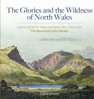 Glories and the Wildness of North Wales, The - Exploring North Wales 1810-1860 with the Reverend John Parker by Edward Parry