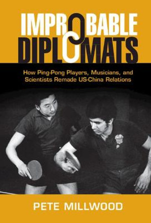 Improbable Diplomats: How Ping-Pong Players, Musicians, and Scientists Remade US-China Relations by Pete Millwood