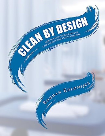Clean by Design: How to Clean Up Your Health Care Facility and Keep It That Way by Bohdan Kolomijez 9798887310695