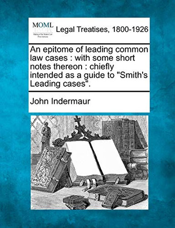 An Epitome of Leading Common Law Cases: With Some Short Notes Thereon: Chiefly Intended as a Guide to "Smith's Leading Cases." by John Indermaur 9781240010981