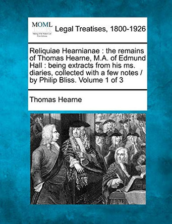 Reliquiae Hearnianae: The Remains of Thomas Hearne, M.A. of Edmund Hall: Being Extracts from His Ms. Diaries, Collected with a Few Notes / By Philip Bliss. Volume 1 of 3 by Thomas Hearne 9781240021734