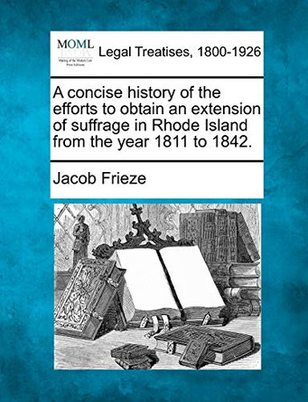 A Concise History, of the Efforts to Obtain an Extension of Suffrage in Rhode Island: From the Year 1811 to 1842. by Jacob Frieze 9781240100514