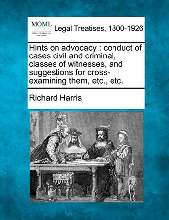 Hints on Advocacy: Conduct of Cases Civil and Criminal, Classes of Witnesses, and Suggestions for Cross-Examining Them, Etc., Etc. by Richard Harris 9781240143757