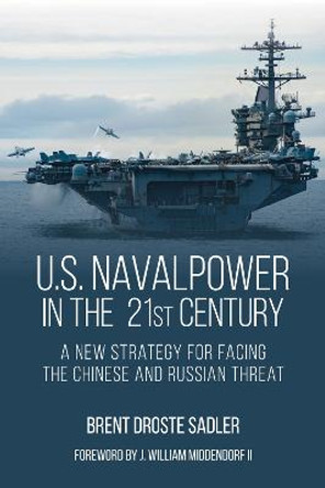 U.S. Naval Power in the 21st Century: A New Strategy for Facing the Chinese and Russian Threat by Brent Droste Sadler