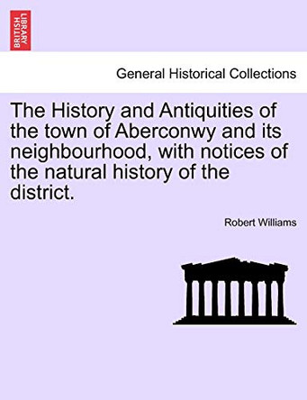 The History and Antiquities of the Town of Aberconwy and Its Neighbourhood, with Notices of the Natural History of the District. by Distinguished Professor of Law Robert Williams 9781241097806