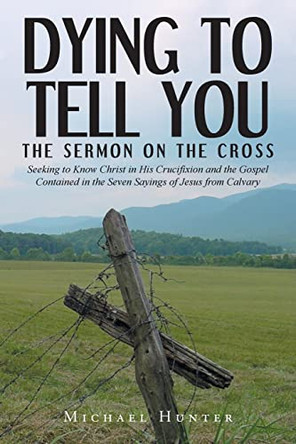 Dying to Tell You: The Sermon on the Cross: Seeking to Know Christ in His Crucifixion and the Gospel Contained in the Seven Sayings of Jesus from Calvary by Michael Hunter 9781638443469