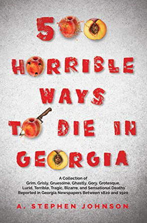 500 Horrible Ways to Die in Georgia: A Collection of Grim, Grisly, Gruesome, Ghastly, Gory, Grotesque, Lurid, Terrible, Tragic, Bizarre, and Sensational Deaths Reported in Georgia Newspapers Between 1820 and 1920 by A Stephen Johnson 9781665302746