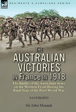 The Australian Victories in France in 1918: the Battles of the Australian Army on the Western Front During the Final Year of the First World War by Sir John Monash 9781782829607