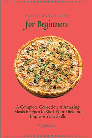 Plant-Based Diet for Beginners: A Complete Collection of Amazing Meals Recipes to Start Your Diet and Improve Your Skills by Carl Brady 9781802696950