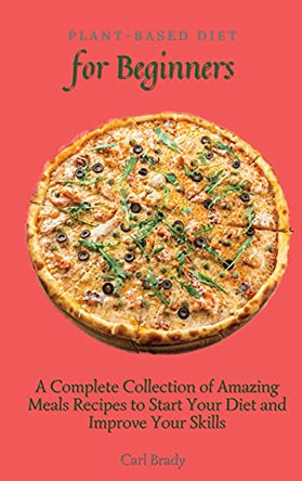 Plant-Based Diet for Beginners: A Complete Collection of Amazing Meals Recipes to Start Your Diet and Improve Your Skills by Carl Brady 9781802696967