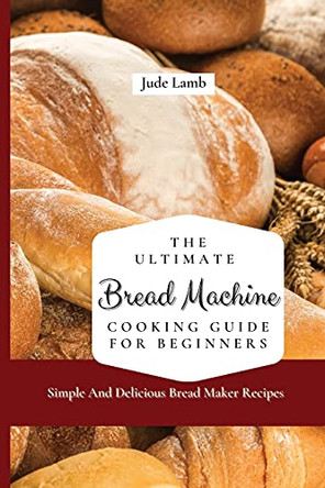 The Ultimate Bread Machine Cooking Guide For Beginners: Simple And Delicious Bread Maker Recipes by Jude Lamb 9781802697599