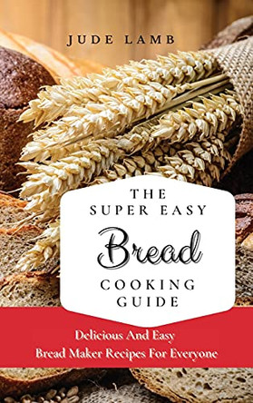The Super Easy Bread Cooking Guide: Delicious And Easy Bread Maker Recipes For Everyone by Jude Lamb 9781802697629