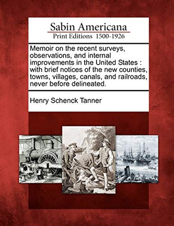 Memoir on the Recent Surveys, Observations, and Internal Improvements in the United States: With Brief Notices of the New Counties, Towns, Villages, Canals, and Railroads, Never Before Delineated. by Henry Schenck Tanner 9781275809796