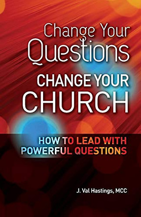 Change Your Questions, Change Your Church: How to Lead with Powerful Questions by J Val Hastings 9780988612815