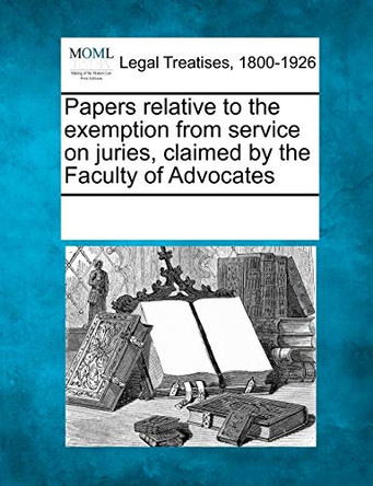 Papers Relative to the Exemption from Service on Juries, Claimed by the Faculty of Advocates by Multiple Contributors 9781241017934