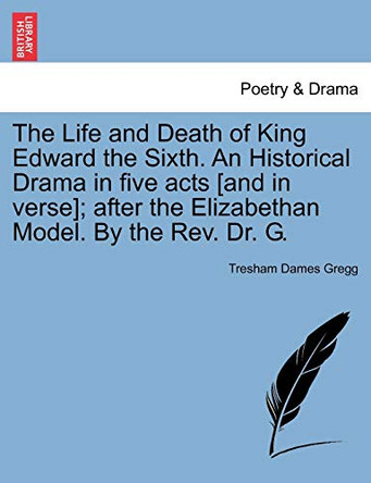 The Life and Death of King Edward the Sixth. an Historical Drama in Five Acts [And in Verse]; After the Elizabethan Model. by the REV. Dr. G. by Tresham D Gregg 9781241070045