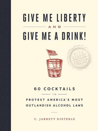 Give Me Liberty and Give Me a Drink!: 65 Cocktails to Protest America's Most Outlandish Alcohol Laws by C Jarrett Dieterle