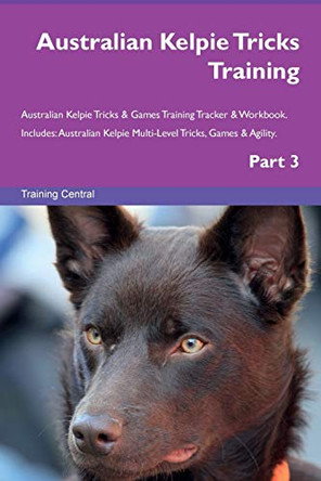 Australian Kelpie Tricks Training Australian Kelpie Tricks & Games Training Tracker & Workbook. Includes: Australian Kelpie Multi-Level Tricks, Games & Agility. Part 3 by Training Central 9781526953650