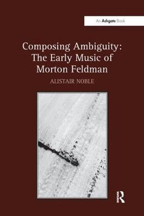 Composing Ambiguity: The Early Music of Morton Feldman by Alistair Noble