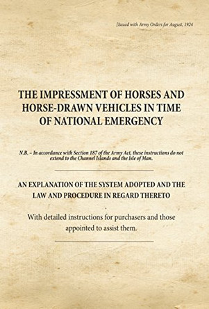 The Impressment of Horses and Horse-Drawn Vehicles in Time of National Emergency: An Explanation of the System Adopted and the Law and Procedure in Regard Thereto by War Office 9781908487735