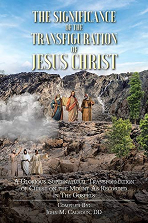 The Significance of the Transfiguration of Jesus Christ: A Glorious Supernatural Transformation of Jesus Christ on the Mount as Recorded in the Gospels by John M Calhoun DD 9781098049478