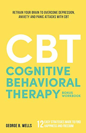 Cognitive Behavioral Therapy: Retrain your brain to overcome depression, anxiety and panic attacks with CBT by George B Wells 9781777075408