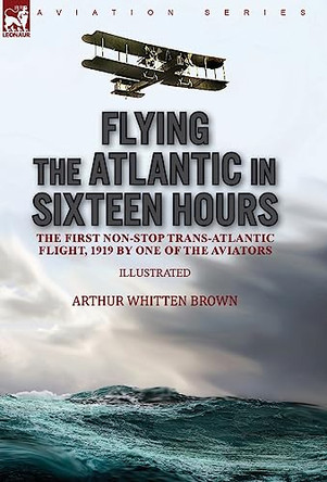 Flying the Atlantic in Sixteen Hours: the First Non-Stop Trans-Atlantic Flight, 1919 by One of the Aviators by Arthur Whitten Brown 9781782829348