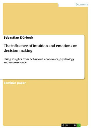 The influence of intuition and emotions on decision making: Using insights from behavioral economics, psychology and neuroscience by Sebastian Durbeck 9783668434011