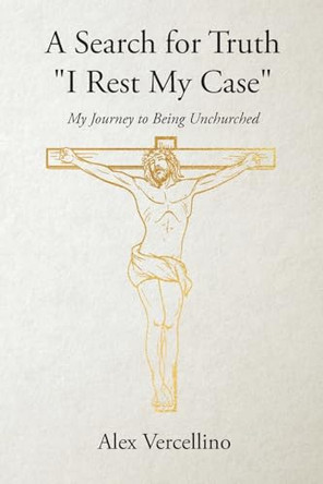 A Search for Truth "I Rest My Case": My Journey to Being Unchurched by Alex Vercellino 9798893152494