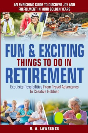 Fun & Exciting Things to Do in Retirement: An Enriching Guide to Discover Joy and Fulfillment in Your Golden Years - Exquisite Possibilities from Travel Adventures to Creative Hobbies by G A Lawrence 9798990802902
