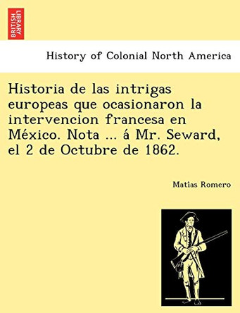 Historia de las intrigas europeas que ocasionaron la intervencion francesa en México. Nota ... á Mr. Seward, el 2 de Octubre de 1862. by Matías Romero 9781249024514