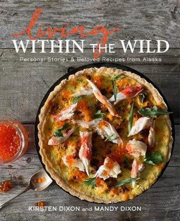 Living Within the Wild: Personal Stories & Beloved Recipes from Alaska by Kirsten Dixon