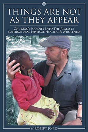 Things Are Not as They Appear: One Man's Journey into the Realm of Supernatural Physical Healing & Wholeness by Robert Jones 9781098095154