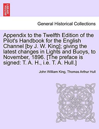 Appendix to the Twelfth Edition of the Pilot's Handbook for the English Channel [By J. W. King]; Giving the Latest Changes in Lights and Buoys, to November, 1896. [The Preface Is Signed: T. A. H., i.e. T. A. Hull.] by John William King 9781241088774