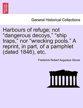 Harbours of Refuge; Not "Dangerous Decoys," "Ship Traps," Nor "Wrecking Pools." a Reprint, in Part, of a Pamphlet (Dated 1846), Etc. by Frederick Robert Augustus Glover 9781241093105