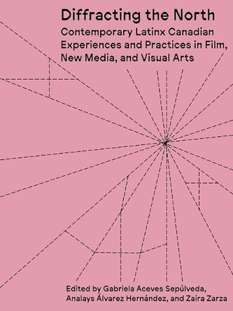 Diffracting the North: Contemporary Latinx Canadian Experiences and Practices in Film, New Media, and Visual Arts Gabriela Aceves Sepulveda 9781988111636