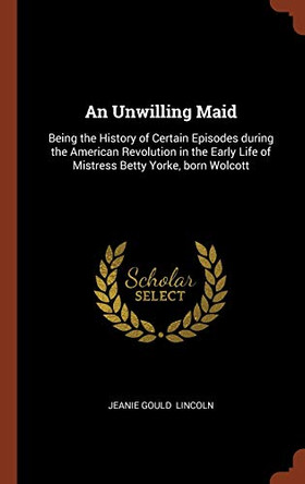 An Unwilling Maid: Being the History of Certain Episodes During the American Revolution in the Early Life of Mistress Betty Yorke, Born Wolcott by Jeanie Gould Lincoln 9781374895645