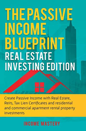 The Passive Income Blueprint: Real Estate Investing Edition: Create Passive Income with Real Estate, Reits, Tax Lien Certificates and Residential and Commercial Apartment Rental Property Investments by Income Mastery 9781647771027