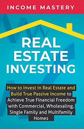 Real Estate Investing: How to invest in real estate and build true passive income to achieve true financial freedom with commercial, wholesaling, single family and multifamily homes by Income Mastery 9781647771065