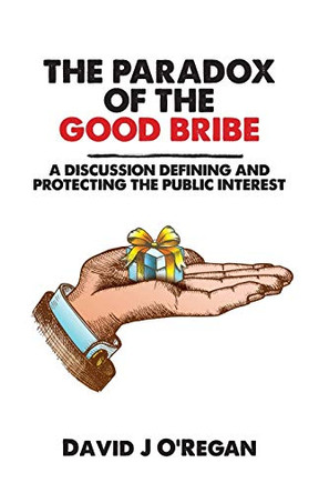 The Paradox of the Good Bribe: A Discussion Defining and Protecting the Public Interest by David J O'Regan 9781627343008