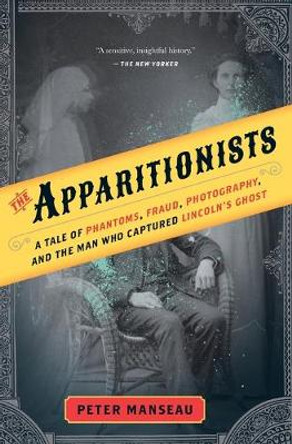 The Apparitionists: A Tale of Phantoms, Fraud, Photography, and the Man Who Captured Lincoln's Ghost by Peter Manseau